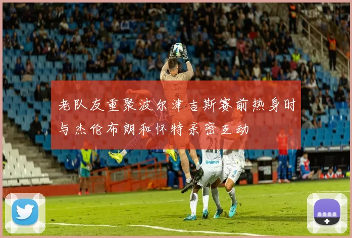 老队友重聚波尔津吉斯赛前热身时与杰伦布朗和怀特亲密互动