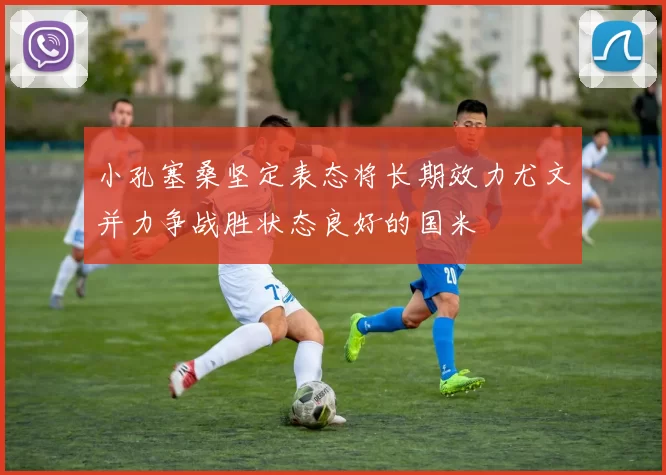 小孔塞桑坚定表态将长期效力尤文并力争战胜状态良好的国米
