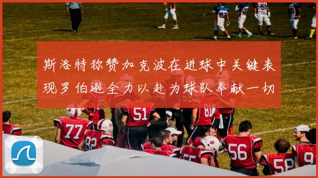 斯洛特称赞加克波在进球中关键表现罗伯逊全力以赴为球队奉献一切