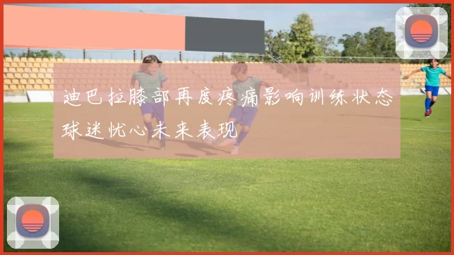迪巴拉膝部再度疼痛影响训练状态球迷忧心未来表现
