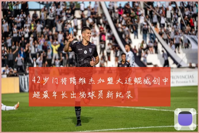 42岁门将隋维杰加盟大连鲲城创中超最年长出场球员新纪录