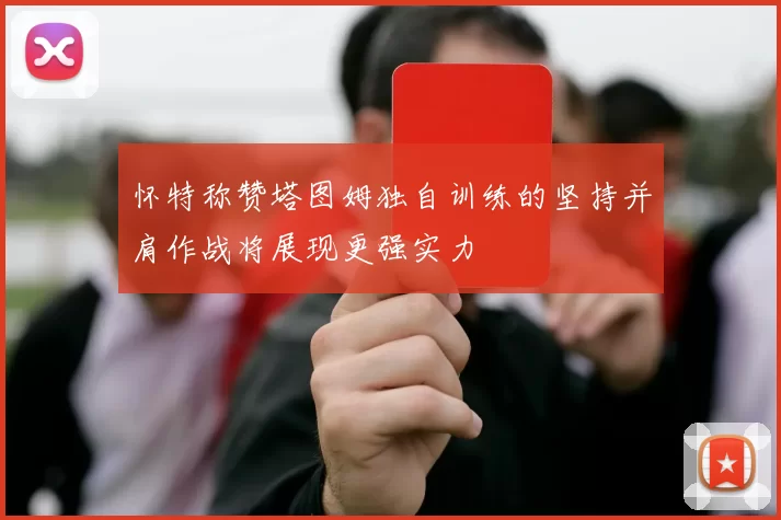 怀特称赞塔图姆独自训练的坚持并肩作战将展现更强实力