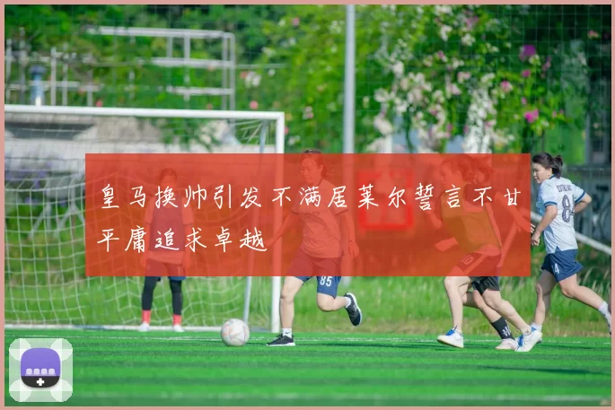 皇马换帅引发不满居莱尔誓言不甘平庸追求卓越
