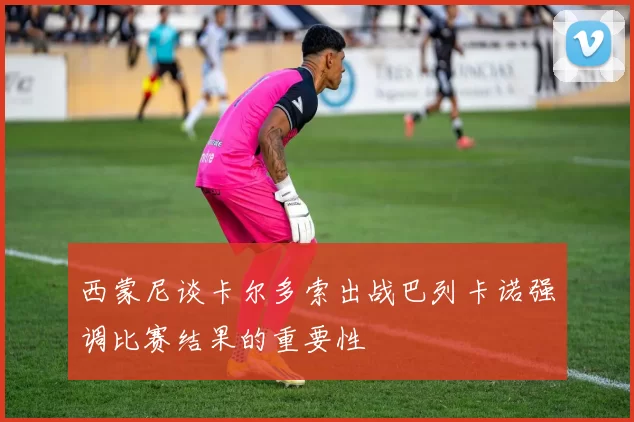西蒙尼谈卡尔多索出战巴列卡诺强调比赛结果的重要性