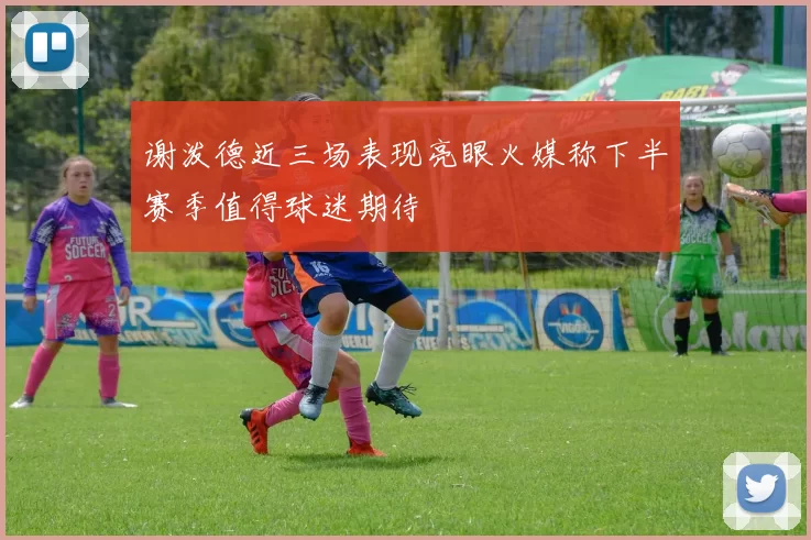 谢泼德近三场表现亮眼火媒称下半赛季值得球迷期待