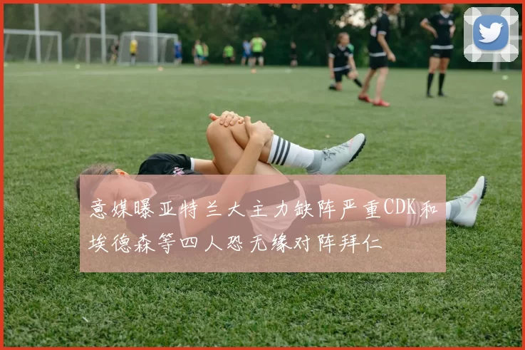 意媒曝亚特兰大主力缺阵严重CDK和埃德森等四人恐无缘对阵拜仁