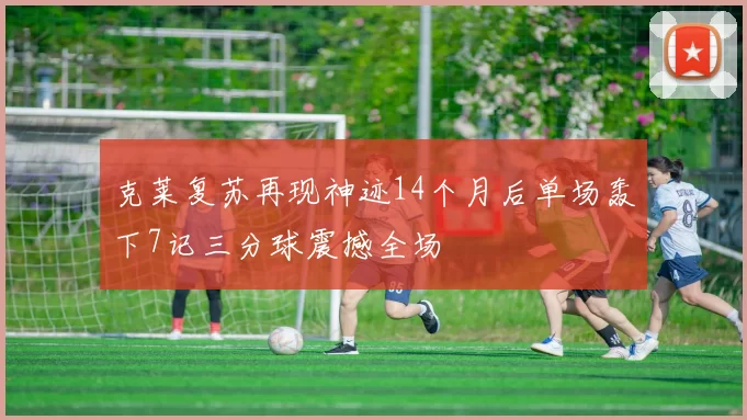 克莱复苏再现神迹14个月后单场轰下7记三分球震撼全场