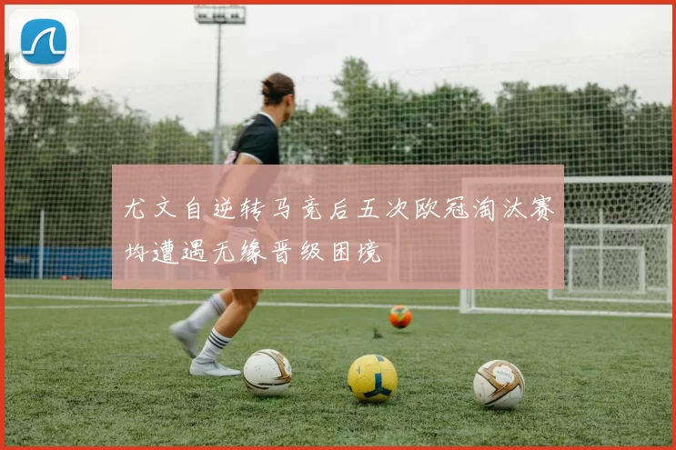 尤文自逆转马竞后五次欧冠淘汰赛均遭遇无缘晋级困境