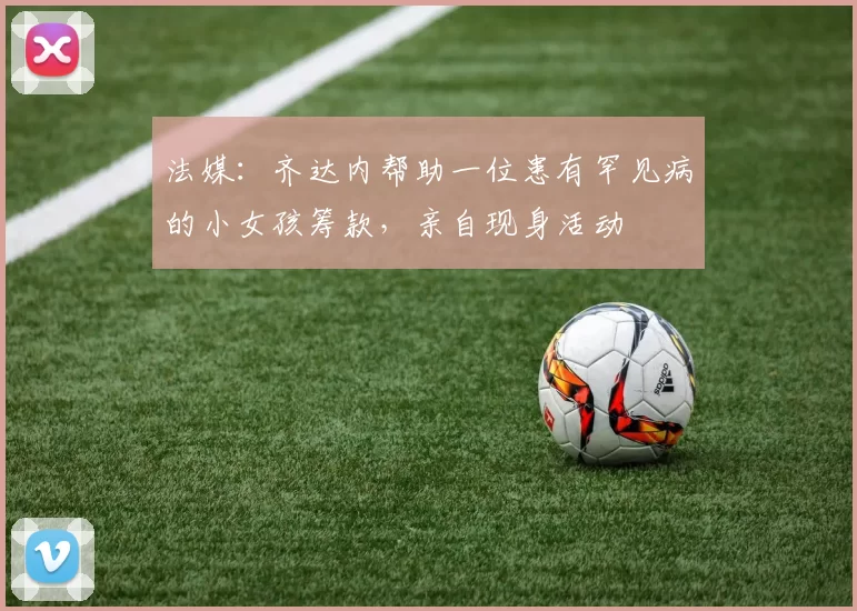 法媒：齐达内帮助一位患有罕见病的小女孩筹款，亲自现身活动