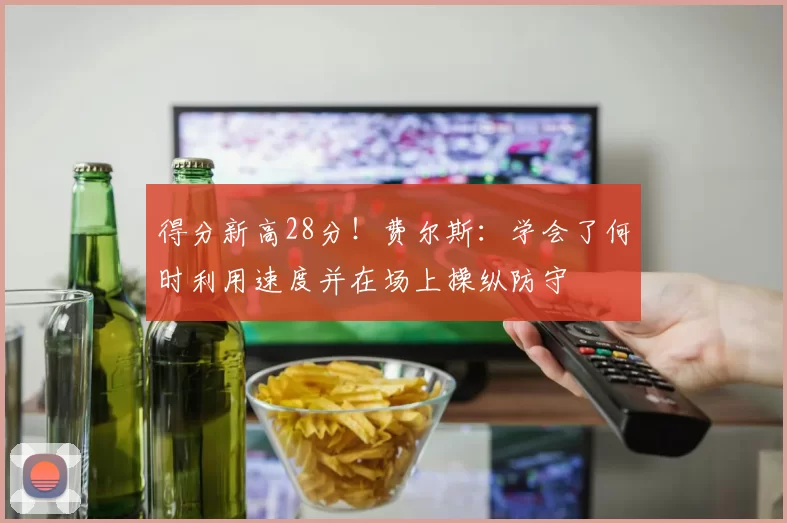 得分新高28分！费尔斯：学会了何时利用速度并在场上操纵防守