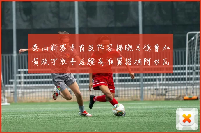 泰山新赛季首发阵容揭晓马德鲁加黄政宇联手后腰高准翼搭档阿尔瓦罗