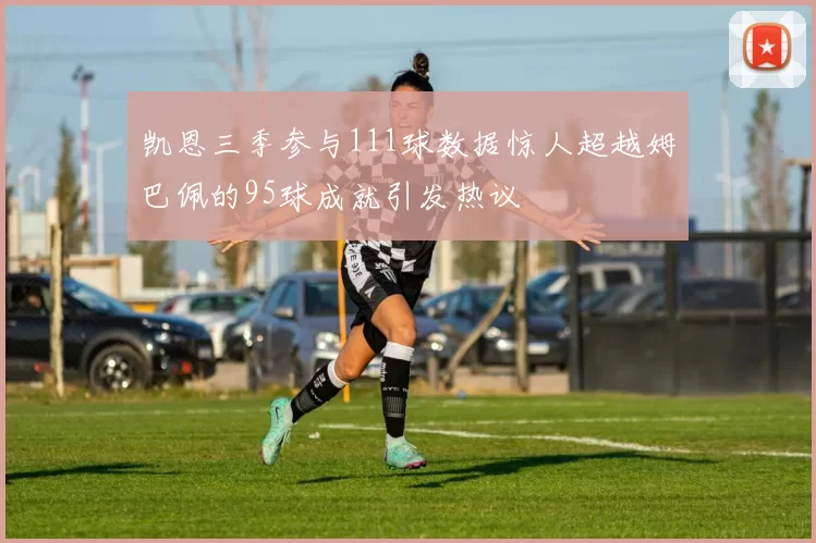 凯恩三季参与111球数据惊人超越姆巴佩的95球成就引发热议