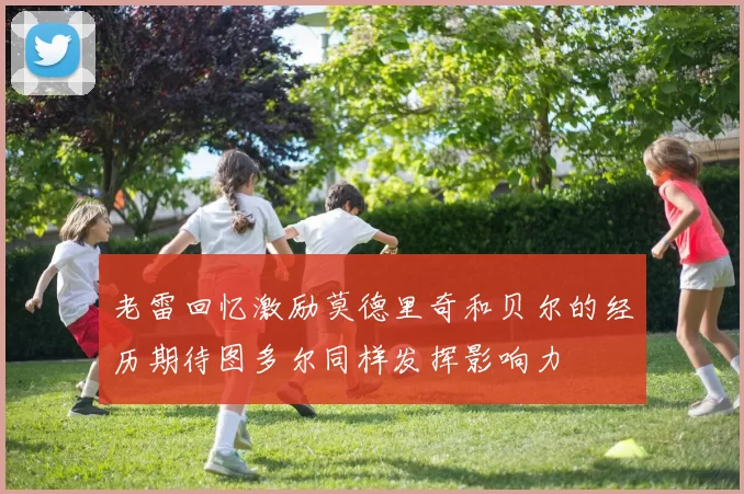 老雷回忆激励莫德里奇和贝尔的经历期待图多尔同样发挥影响力