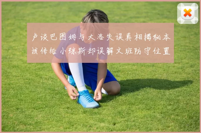 卢谈巴图姆与大洛失误真相揭秘本该传给小琼斯却误解文班防守位置