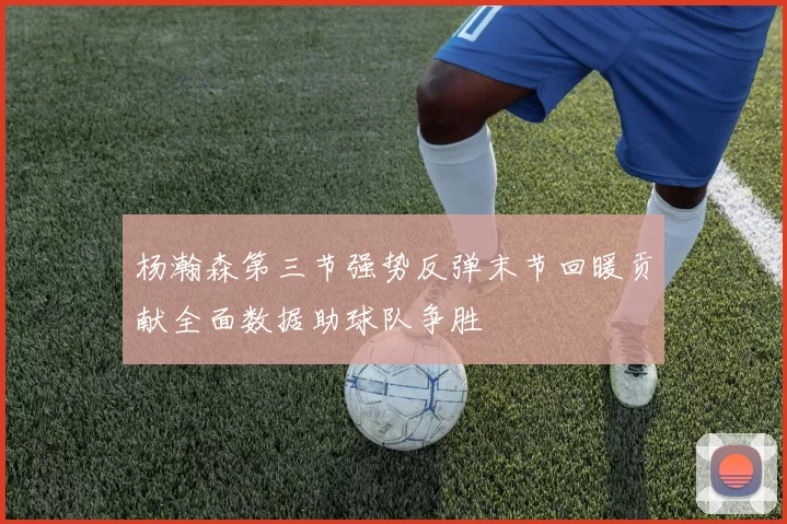 杨瀚森第三节强势反弹末节回暖贡献全面数据助球队争胜