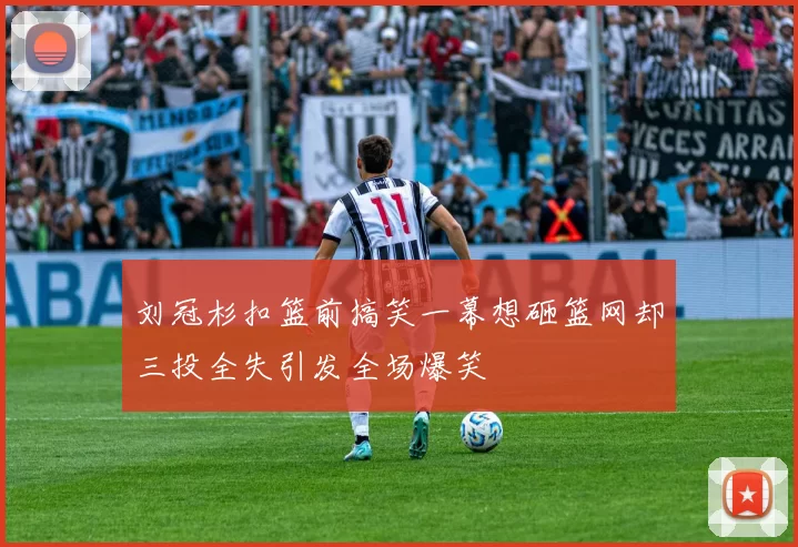 刘冠杉扣篮前搞笑一幕想砸篮网却三投全失引发全场爆笑