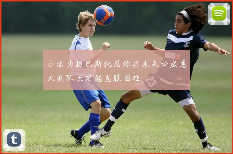 小法力挺巴斯托尼称其未来必成意大利队长定能克服困难