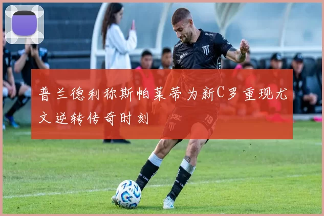 普兰德利称斯帕莱蒂为新C罗重现尤文逆转传奇时刻