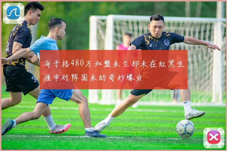 海于格480万加盟米兰却未在红黑生涯中对阵国米的奇妙缘分