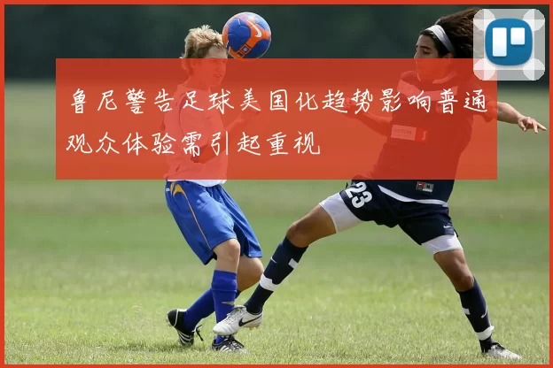 鲁尼警告足球美国化趋势影响普通观众体验需引起重视