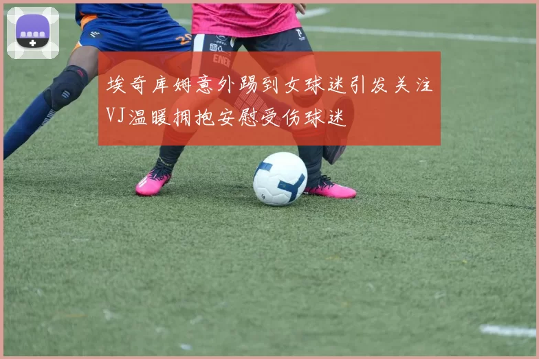 埃奇库姆意外踢到女球迷引发关注VJ温暖拥抱安慰受伤球迷
