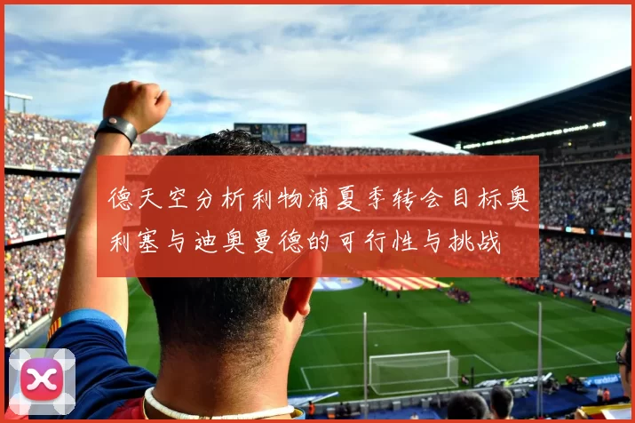 德天空分析利物浦夏季转会目标奥利塞与迪奥曼德的可行性与挑战