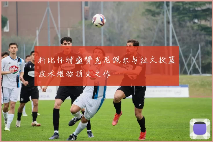 科比怀特盛赞克尼佩尔与拉文投篮技术堪称顶尖之作