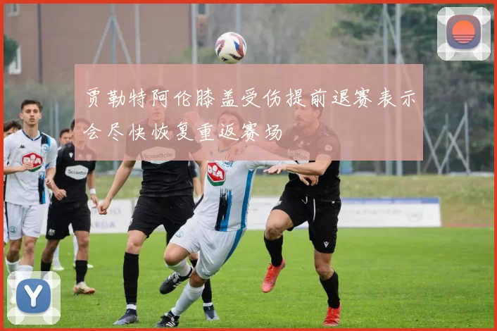 贾勒特阿伦膝盖受伤提前退赛表示会尽快恢复重返赛场