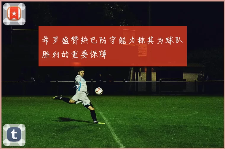 希罗盛赞热巴防守能力称其为球队胜利的重要保障