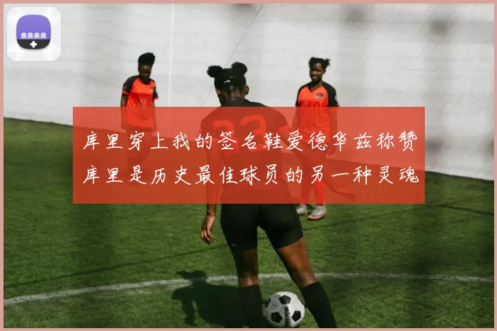 库里穿上我的签名鞋爱德华兹称赞库里是历史最佳球员的另一种灵魂