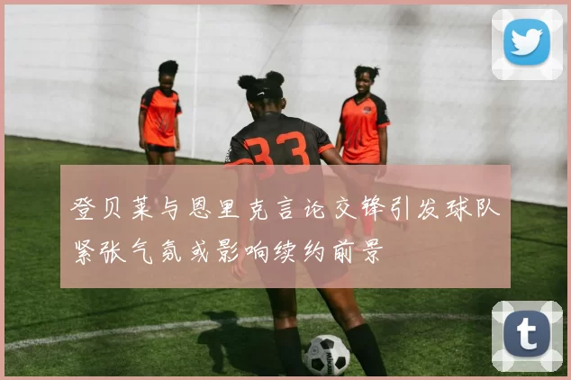 登贝莱与恩里克言论交锋引发球队紧张气氛或影响续约前景