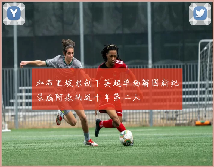 加布里埃尔创下英超单场解围新纪录成阿森纳近十年第二人