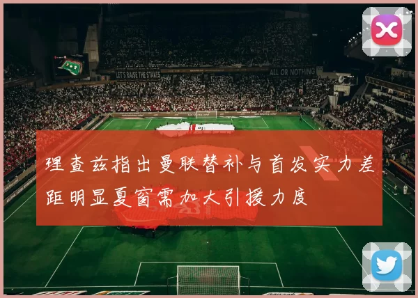 理查兹指出曼联替补与首发实力差距明显夏窗需加大引援力度
