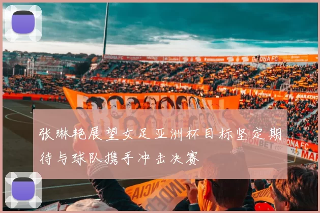 张琳艳展望女足亚洲杯目标坚定期待与球队携手冲击决赛