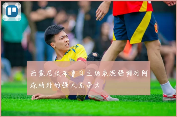 西蒙尼谈布鲁日主场表现强调对阿森纳外的强大竞争力